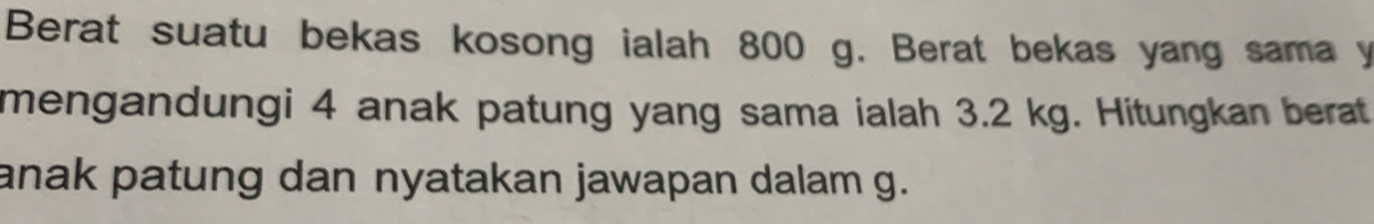 Berat suatu bekas kosong ialah 800 g. Berat bekas yang sama y
mengandungi 4 anak patung yang sama ialah 3.2 kg. Hitungkan berat 
anak patung dan nyatakan jawapan dalam g.