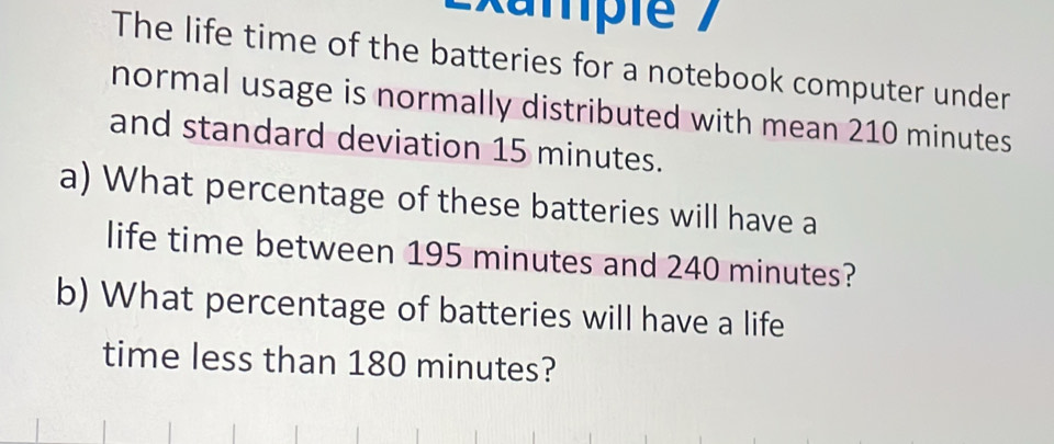 Exampte 
The life time of the batteries for a notebook computer under 
normal usage is normally distributed with mean 210 minutes
and standard deviation 15 minutes. 
a) What percentage of these batteries will have a 
life time between 195 minutes and 240 minutes? 
b) What percentage of batteries will have a life 
time less than 180 minutes?