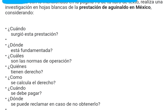 Xo, realiza una 
investigación en hojas blancas de la prestación de aguinaldo en México, 
considerando: 
¿Cuándo 
surgió esta prestación? 
¿Dónde 
está fundamentada? 
¿Cuáles 
son las normas de operación? 
¿Quiénes 
tienen derecho? 
¿Como 
se calcula el derecho? 
¿Cuándo 
se debe pagar? 
¿Dónde 
se puede reclamar en caso de no obtenerlo?