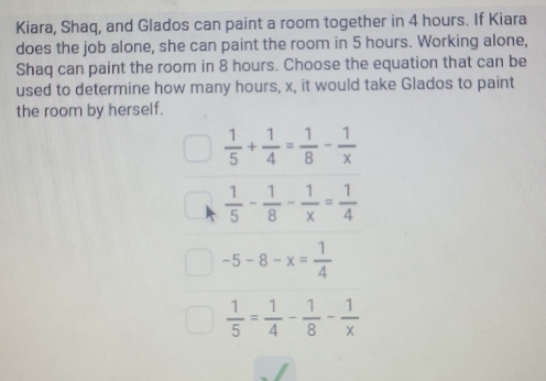 Kiara, Shaq, and Glados can paint a room together in 4 hours. If Kiara
does the job alone, she can paint the room in 5 hours. Working alone,
Shaq can paint the room in 8 hours. Choose the equation that can be
used to determine how many hours, x, it would take Glados to paint
the room by herself.
 1/5 + 1/4 = 1/8 - 1/x 
 1/5 - 1/8 - 1/x = 1/4 
-5-8-x= 1/4 
 1/5 = 1/4 - 1/8 - 1/x 