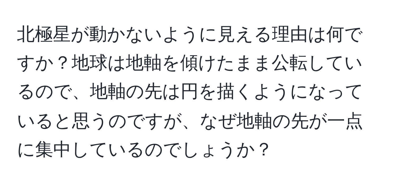 北極星が動かないように見える理由は何ですか？地球は地軸を傾けたまま公転しているので、地軸の先は円を描くようになっていると思うのですが、なぜ地軸の先が一点に集中しているのでしょうか？