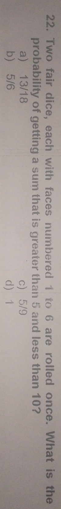 Two fair dice, each with faces numbered 1 to 6 are rolled once. What is the
probability of getting a sum that is greater than 5 and less than 10?
a) 13/18 c) 5/9
b) 5/6 d 1