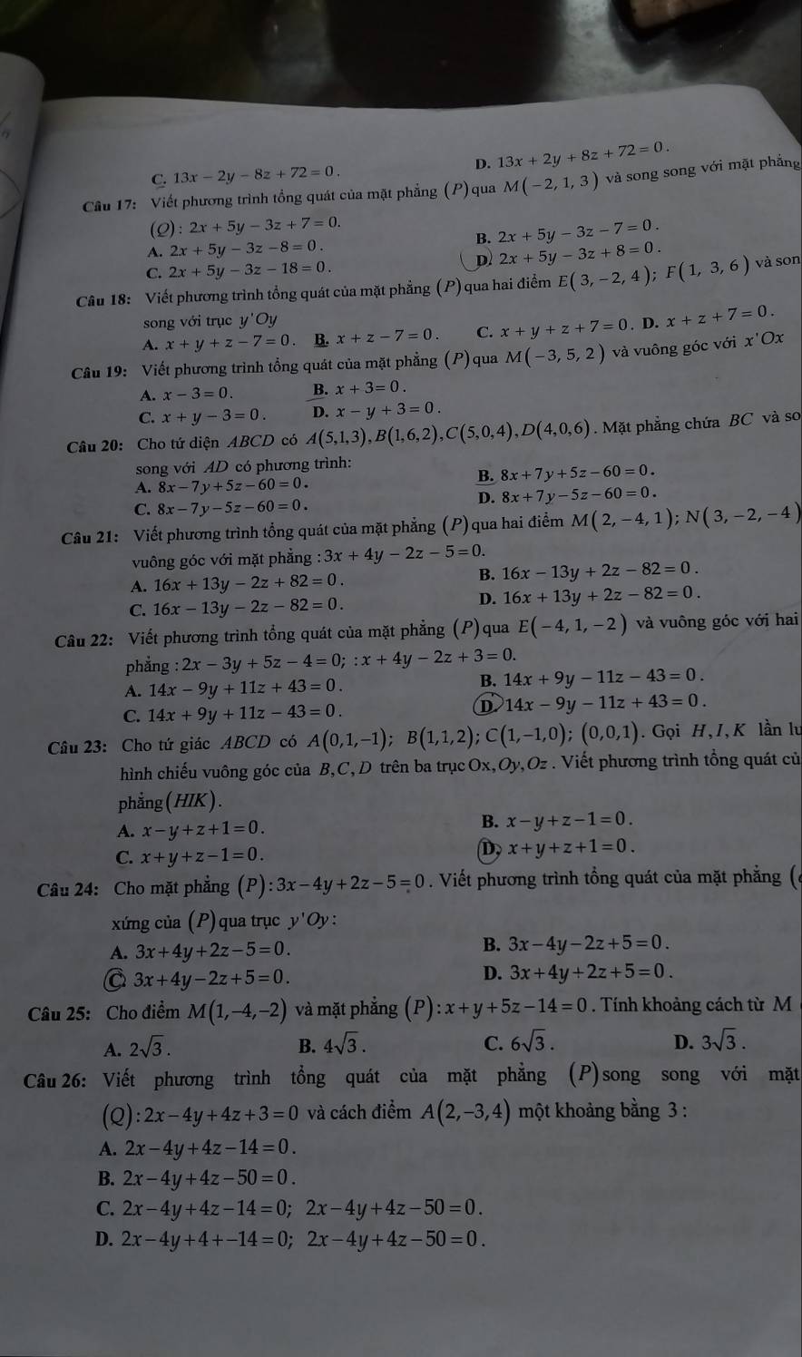 D. 13x+2y+8z+72=0.
C. 13x-2y-8z+72=0.
Câu 17: Viết phương trình tổng quát của mặt phẳng (P) qua M(-2,1,3) và song song với mặt phẳng
(2) :2x+5y-3z+7=0.
B. 2x+5y-3z-7=0.
A. 2x+5y-3z-8=0. 2x+5y-3z+8=0.
C. 2x+5y-3z-18=0.
D
Câu 18: Viết phương trình tổng quát của mặt phẳng (P) qua hai điểm E(3,-2,4);F(1,3,6) và son
song với trục y'Oy
A. x+y+z-7=0. B. x+z-7=0. C. x+y+z+7=0. D. x+z+7=0.
Câu 19: Viết phương trình tổng quát của mặt phẳng (P) qua M(-3,5,2) và vuông góc với x'Ox
A. x-3=0. B. x+3=0.
C. x+y-3=0. D. x-y+3=0.
Câu 20: Cho tứ diện ABCD có A(5,1,3),B(1,6,2),C(5,0,4),D(4,0,6) Mặt phẳng chứa BC và so
song với AD có phương trình:
A. 8x-7y+5z-60=0.
B. 8x+7y+5z-60=0.
D. 8x+7y-5z-60=0.
C. 8x-7y-5z-60=0.
Câu 21: Viết phương trình tổng quát của mặt phẳng (P) qua hai điểm M(2,-4,1);N(3,-2,-4)
vuông góc với mặt phẳng 3x+4y-2z-5=0.
A. 16x+13y-2z+82=0.
B. 16x-13y+2z-82=0.
C. 16x-13y-2z-82=0.
D. 16x+13y+2z-82=0.
Câu 22: Viết phương trình tổng quát của mặt phẳng (P)qua E(-4,1,-2) và vuông góc với hai
phẳng : 2x-3y+5z-4=0;:x+4y-2z+3=0.
A. 14x-9y+11z+43=0.
B. 14x+9y-11z-43=0.
C. 14x+9y+11z-43=0.
D 14x-9y-11z+43=0.
Câu 23: Cho tứ giác ABCD có A(0,1,-1);B(1,1,2);C(1,-1,0);(0,0,1). Gọi H, I, K lần lu
hình chiếu vuông góc của B,C, D trên ba trụcOx,Oy,Oz . Viết phương trình tổng quát củ
phẳng ( HIK).
A. x-y+z+1=0.
B. x-y+z-1=0.
C. x+y+z-1=0.
D. x+y+z+1=0.
Câu 24: Cho mặt phẳng (P) :3x-4y+2z-5=0. Viết phương trình tổng quát của mặt phẳng (6
xứng của (P) qua trục y'Oy
A. 3x+4y+2z-5=0.
B. 3x-4y-2z+5=0.
C 3x+4y-2z+5=0.
D. 3x+4y+2z+5=0.
Câu 25: Cho điểm M(1,-4,-2) và mặt phẳng (P) :x+y+5z-14=0. Tính khoảng cách từ M
A. 2sqrt(3). B. 4sqrt(3). C. 6sqrt(3). D. 3sqrt(3).
Câu 26: Viết phương trình tổng quát của mặt phẳng (P)song song với mặt
(Q) :2x-4y+4z+3=0 và cách điểm A(2,-3,4) một khoảng bằng 3 :
A. 2x-4y+4z-14=0.
B. 2x-4y+4z-50=0.
C. 2x-4y+4z-14=0;2x-4y+4z-50=0.
D. 2x-4y+4+-14=0;2x-4y+4z-50=0.