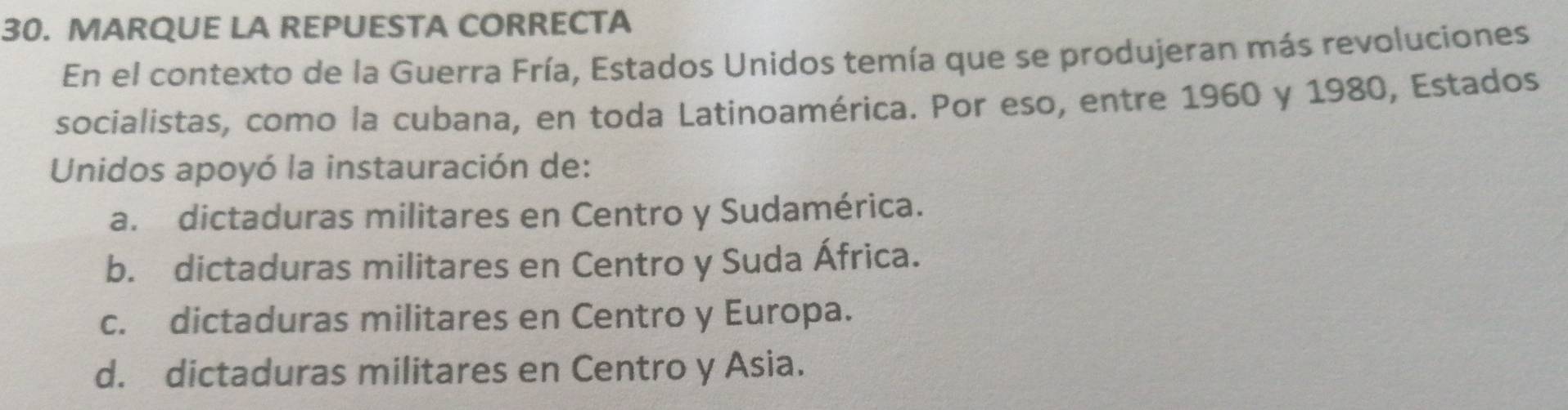 MARQUE LA REPUESTA CORRECTA
En el contexto de la Guerra Fría, Estados Unidos temía que se produjeran más revoluciones
socialistas, como la cubana, en toda Latinoamérica. Por eso, entre 1960 y 1980, Estados
Unidos apoyó la instauración de:
a. dictaduras militares en Centro y Sudamérica.
b. dictaduras militares en Centro y Suda África.
c. dictaduras militares en Centro y Europa.
d. dictaduras militares en Centro y Asia.