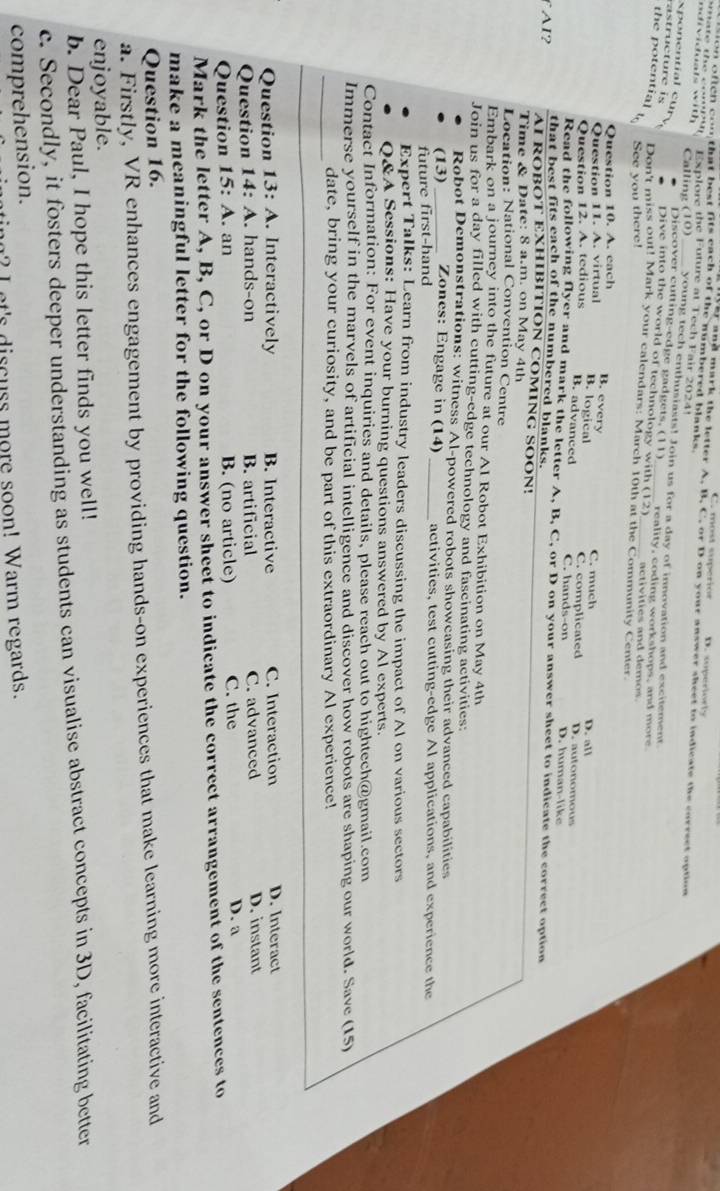 C. most superión D. soperiorly
on oftch con that best fits each of the numbered blank  
ar and mark the letter A. B. C. or D.on your answer sheet to indicate the correct option
Explore the Future at Tech Fair 2024
Calling (10)_ young tech enthusiasts! Join us for a day of innovation and excitement
Discover cutting-edge gadgets, (11)
sponential cury Dive into the world of technology with (12) reality, coding workshops, and mor 
r uctue  is the potential Don't miss out! Mark your calendars: March 10th at the Community Center
See you there!
activities and demos 
Question 10. A. each
B. every
Question 11. A. virtual D. all
C. much
B. logical
B. advanced
Question 12. A. tedious C. complicated C. hands-on D. autonomous D. human-like
Read the following flyer and mark the letter A, B, C, or D on your answer sheet to indicate the correct option
that best fits each of the numbered blanks.
AI？ AI ROBOT EXHIBITION COMING SOON!
Time & Date: 8 a.m. on May 4th
Location: National Convention Centre
Embark on a journey into the future at our AI Robot Exhibition on May 4th
Join us for a day filled with cutting-edge technology and fascinating activities:
Robot Demonstrations: witness Al-powered robots showeasing their advanced capabilities
(13)_ Zones: Engage in (14) _activities, test cutting-edge Al applications, and experience the
future first-hand
Expert Talks: Learn from industry leaders discussing the impact of Al on various sectors
O&A Sessions: Have your burning questions answered by Al experts.
Contact Information: For event inquiries and details, please reach out to hightech@gmail.com
Immerse yourself in the marvels of artificial intelligence and discover how robots are shaping our world. Save (15)
_date, bring your curiosity, and be part of this extraordinary Al experience!
Question 13: A . Interactively B. Interactive C. Interaction D. Interact
Question 14: A. hands-on B. artificial C. advanced D. instant
Question 15: A. an B. (no article) C. the D. a
Mark the letter A, B, C, or D on your answer sheet to indicate the correct arrangement of the sentences to
make a meaningful letter for the following question.
Question 16.
a. Firstly, VR enhances engagement by providing hands-on experiences that make learning more interactive and
enjoyable.
b. Dear Paul, I hope this letter finds you well!
c. Secondly, it fosters deeper understanding as students can visualise abstract concepts in 3D, facilitating better
comprehension.
nt's discuss more soon! Warm regards.