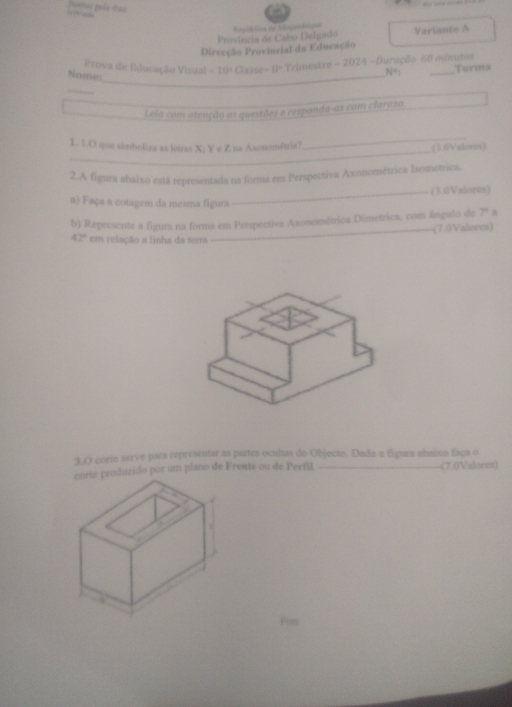 Portae paía Par 
Província de Cabo Delgado Regablles de Magam Enpe 
Direcção Provincial da Educação Variante A 
Prova de Educação Visual -10° Classe- 11º Trimestre - 2024 - Duroção 60 mimitos Turma 
Nome_
N°1
_ 
Leia com atenção as questões e respanda-as com clarezo 
1. 1.O que simboliza as letras X; Y e Z na Axonométria? 
_ 
_(3.1)Valoves) 
2.A figura abaixo está representada ns forma em Perspectiva Axonométrica Isometrica. 
_(3.0Valores) 
a) Faça a cotagem da mesma figura 
b) Represente a figura na forma em Perspectiva Axonométrica Dimetrica, com ângulo de 7º a
42° em relação a linha da terra (7.0Valores) 
3.0 corte serve para representar as partes ocultas do Objecto. Dada a figura abaixo faça o 
duzido por um plano de Frente ou de Perfil. _(7,0Valores)