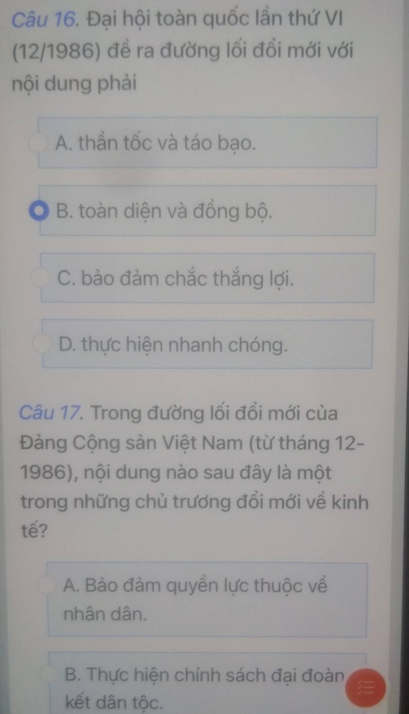 Đại hội toàn quốc lần thứ VI
(12/1986) đề ra đường lối đổi mới với
nội dung phải
A. thần tốc và táo bạo.
B. toàn diện và đồng bộ.
C. bảo đảm chắc thắng lợi.
D. thực hiện nhanh chóng.
Câu 17. Trong đường lối đổi mới của
Đảng Cộng sản Việt Nam (từ tháng 12-
1986), nội dung nào sau đây là một
trong những chủ trương đổi mới về kinh
tế?
A. Bảo đảm quyền lực thuộc về
nhân dân.
B. Thực hiện chính sách đại đoàn
kết dân tộc.