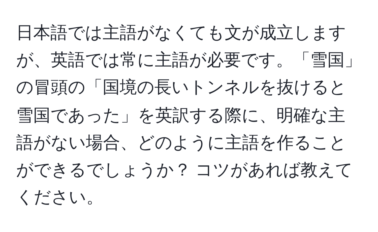 日本語では主語がなくても文が成立しますが、英語では常に主語が必要です。「雪国」の冒頭の「国境の長いトンネルを抜けると雪国であった」を英訳する際に、明確な主語がない場合、どのように主語を作ることができるでしょうか？ コツがあれば教えてください。