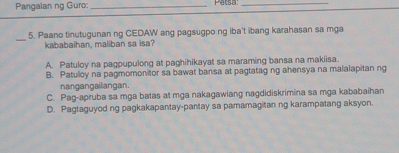 Pangalan ng Guro:_
Petsa:_
_
5. Paano tinutugunan ng CEDAW ang pagsugpo ng iba't ibang karahasan sa mga
kababaihan, maliban sa isa?
A. Patuloy na pagpupulong at paghihikayat sa maraming bansa na makiisa.
B. Patuloy na pagmomonitor sa bawat bansa at pagtatag ng ahensya na malalapitan ng
nangangailangan.
C. Pag-apruba sa mga batas at mga nakagawiang nagdidiskrimina sa mga kababaihan
D. Pagtaguyod ng pagkakapantay-pantay sa pamamagitan ng karampatang aksyon.