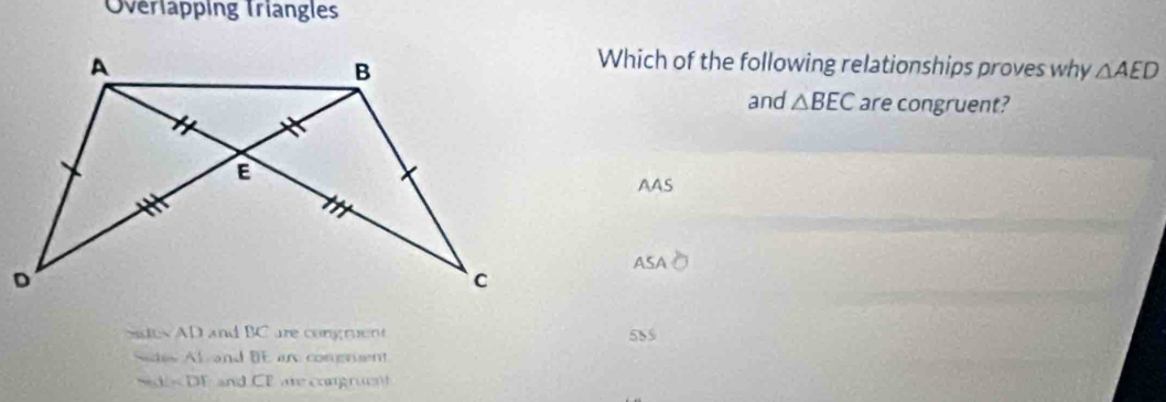 Overlapping Triangles
Which of the following relationships proves why △ AED
and △ BEC are congruent?
AAS
A
ICsim AD and BC are congruent 585
AIGAI and BE an congrient
beginvmatrix endvmatrix and CF are congrue !