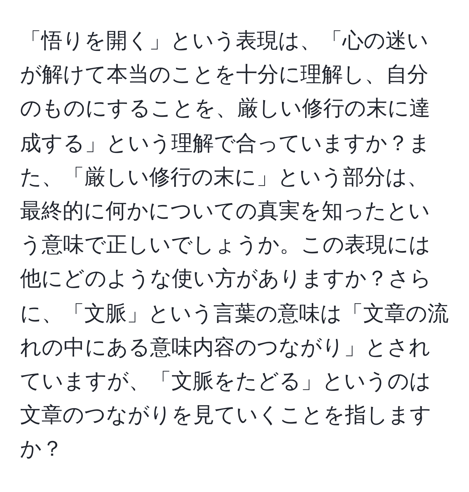 「悟りを開く」という表現は、「心の迷いが解けて本当のことを十分に理解し、自分のものにすることを、厳しい修行の末に達成する」という理解で合っていますか？また、「厳しい修行の末に」という部分は、最終的に何かについての真実を知ったという意味で正しいでしょうか。この表現には他にどのような使い方がありますか？さらに、「文脈」という言葉の意味は「文章の流れの中にある意味内容のつながり」とされていますが、「文脈をたどる」というのは文章のつながりを見ていくことを指しますか？