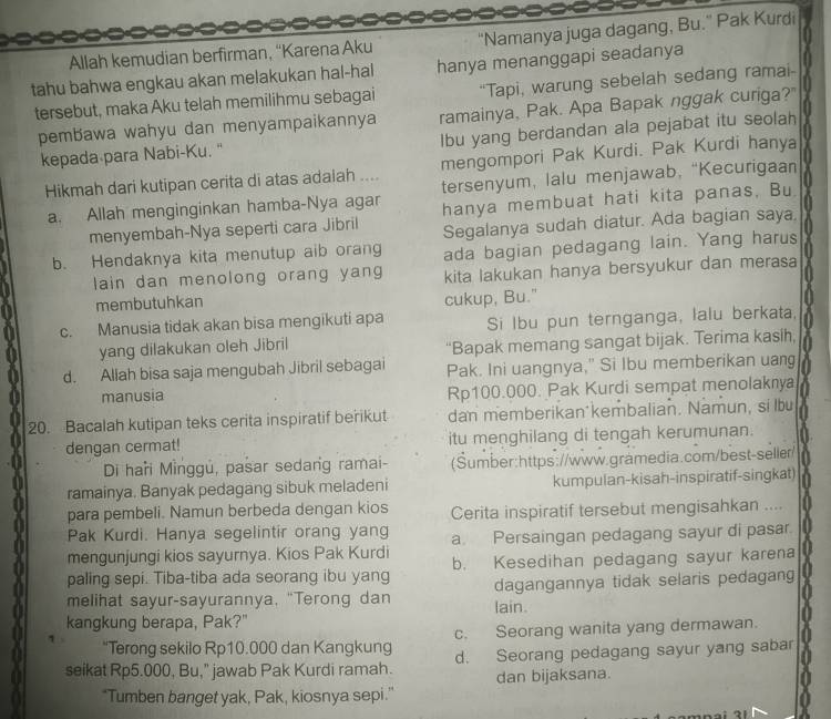 Allah kemudian berfirman, “Karena Aku Namanya juga dagang, Bu." Pak Kurdi
tahu bahwa engkau akan melakukan hal-hal hanya menanggapi seadanya
tersebut, maka Aku telah memilihmu sebagai “Tapi, warung sebelah sedang ramai-
pembawa wahyu dan menyampaikannya ramainya, Pak. Apa Bapak nggak curiga?"
kepada para Nabi-Ku. " Ibu yang berdandan ala pejabat itu seolah
Hikmah dari kutipan cerita di atas adalah .... mengompori Pak Kurdi. Pak Kurdi hanya
a. Allah menginginkan hamba-Nya agar tersenyum, lalu menjawab, “Kecurigaa”
menyembah-Nya seperti cara Jibril hanya membuat hati kita panas, Bu
b. Hendaknya kita menutup aib orang Segalanya sudah diatur. Ada bagian saya
ada bagian pedagang lain. Yang harus
lain dan menolong orang yang kita lakukan hanya bersyukur dan merasa
membutuhkan cukup, Bu."
c. Manusia tidak akan bisa mengikuti apa Si lbu pun ternganga, lalu berkata,
yang dilakukan oleh Jibril “Bapak memang sangat bijak. Terima kasih,
d. Allah bisa saja mengubah Jibril sebagai Pak. Ini uangnya," Si Ibu memberikan uang
manusia Rp100.000. Pak Kurdi sempat menolaknya
20. Bacalah kutipan teks cerita inspiratif berikut dan memberikan kembalian. Namun, si lbu
dengan cermat! itu menghilang di tengah kerumunan.
Di haři Minggú, pasar sedang ramai- (Sumber:https://www.gramedia.com/best-seller/
ramainya. Banyak pedagang sibuk meladeni kumpulan-kisah-inspiratif-singkat
para pembeli. Namun berbeda dengan kios Cerita inspiratif tersebut mengisahkan ....
Pak Kurdi. Hanya segelintir orang yang
mengunjungi kios sayurnya. Kios Pak Kurdi a. Persaingan pedagang sayur di pasar.
paling sepi. Tiba-tiba ada seorang ibu yang b. Kesedihan pedagang sayur karena
melihat sayur-sayurannya, "Terong dan dagangannya tidak selaris pedagan
kangkung berapa, Pak?" lain.
“Terong sekilo Rp10.000 dan Kangkung c. Seorang wanita yang dermawan.
seikat Rp5.000, Bu," jawab Pak Kurdi ramah. d. Seorang pedagang sayur yang sabar
dan bijaksana.
"Tumben banget yak, Pak, kiosnya sepi.”