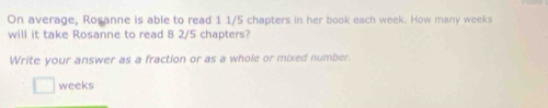 On average, Rosanne is able to read 1 1/5 chapters in her book each week. How many weeks
will it take Rosanne to read 8 2/5 chapters? 
Write your answer as a fraction or as a whole or mixed number.
weeks