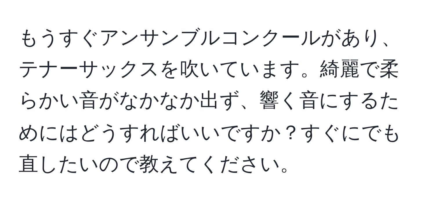 もうすぐアンサンブルコンクールがあり、テナーサックスを吹いています。綺麗で柔らかい音がなかなか出ず、響く音にするためにはどうすればいいですか？すぐにでも直したいので教えてください。