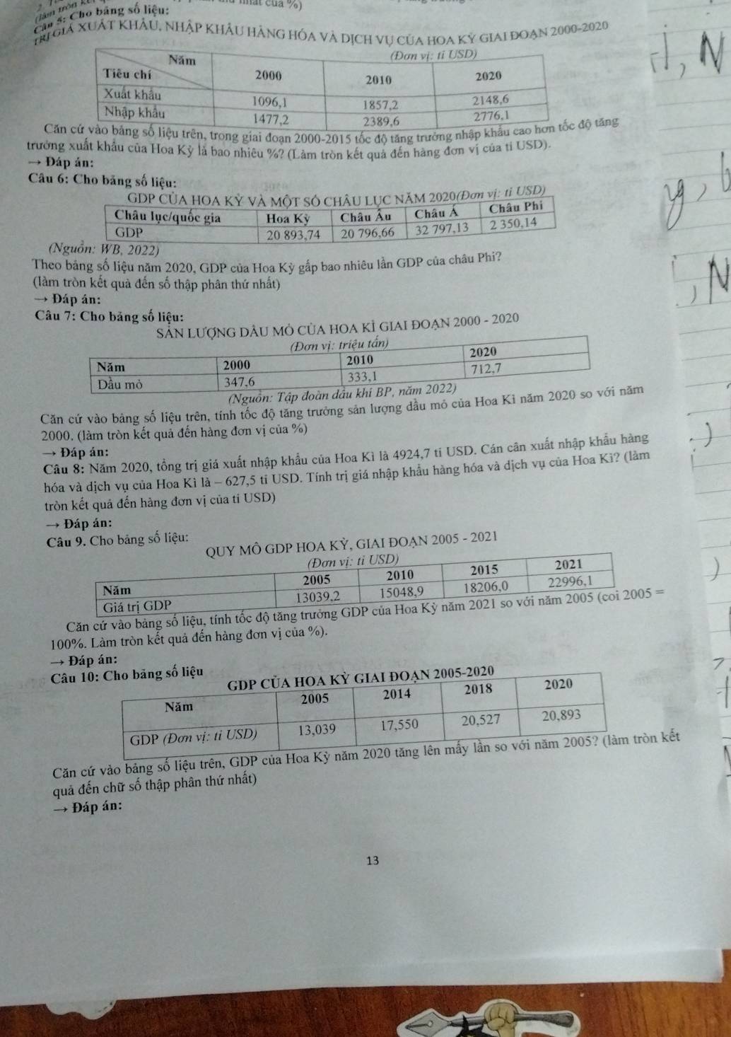 têm trên kể
Câu 5: Cho bảng số liệu:
nhất của %)
TR giả XuÁt Khảu, nhập khÂu hàng hóa và dịch vụ của hoa Kỳ giai đoạn 2000-2020
C, trong giai đoạn 2000-2015 tốc độ tăng trưởng nhậ tăng
trưởng xuất khẩu của Hoa Kỳ là bao nhiêu %? (Làm tròn kết quả đến hàng đơn vị của tỉ USD).
→ Đáp ản:
Câu 6: Cho băng số liệu:
GDP ăM 2020(Đơ vị: 1i USD)
(N
Theo bảng số liệu năm 2020, GDP của Hoa Kỳ gấp bao nhiêu lần GDP của châu Phi?
(làm tròn kết quả đến số thập phân thứ nhất)
→ Đáp án:
Câu 7: Cho băng số liệu:
* SảN LượNG DÂU Mỏ CủA HOA KÌ GIAI ĐOẠN 2000 - 2020
(Nguồn: 
Căn cứ vào bảng số liệu trên, tính tốc độ tăng trưởng sản lượng đầu mỏ của Hoa Ki nămm
2000, (làm tròn kết quả đến hàng đơn vị của %)
→ Đáp án:
Câu 8: Năm 2020, tồng trị giá xuất nhập khẩu của Hoa Kì là 4924,7 ti USD. Cán cân xuất nhập khẩu hàng
hóa và dịch vụ của Hoa Kì là - 627,5 tỉ USD. Tính trị giá nhập khẩu hàng hóa và dịch vụ của Hoa Kì? (làm
tròn kết quả đến hàng đơn vị của ti USD)
→ Đáp án:
Câu 9. Cho bảng số liệu:
QUY MÔ GDP HOA KỲ, GIAI ĐOẠN 2005 - 2021
Căn cứ vào bảng số liệu, tính tốc độ tă=
100%. Làm tròn kết quả đến hàng đơn vị của %).
→ Đáp án:
Câu
Căn cứ vào bảng số liệu trên, GDP của Hoa Kỳ nămn kết
quả đến chữ số thập phân thứ nhất)
→ Đáp án:
13