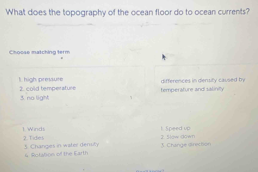 What does the topography of the ocean floor do to ocean currents?
Choose matching term
1. high pressure
differences in density caused by
2 cold temperature
temperature and salinity
3. no light
1. Winds 1. Speed up
2. Tides 2. Slow down
3. Changes in water density 3. Change direction
4. Rotation of the Earth