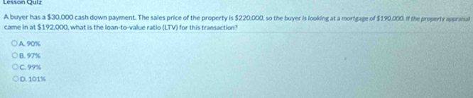 Lesson Quiz
A buyer has a $30,000 cash down payment. The sales price of the property is $220,000, so the buyer is looking at a mortgage of $190,000. If the property appraial
came in at $192,000, what is the loan-to-value ratio (LTV) for this transaction?
A. 90%
B. 97%
C. 99%
D. 101%