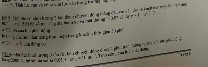 giây. Tính lực cản và công của lực cản trong trường hợp ha 
Bài 9: Một ôtô có khối lương 2 tần đang chuyển động thẳng đều với vận tốc 36 km/h trên một đường thẳng 
năm ngang. Biết hệ số ma sát giữa bánh xe và mặt đường là 0,02 và lấy g=10m/s^2. Tìm: 
a/ Độ lớn của lực phát động. 
b/ Công của lực phát động thực hiện trong khoảng thời gian 30 phút. 
c/ Công suất của động cơ. 
Bài 9: Một ôtô khối lượng 3 tấn rời bến chuyển động được 2 phút trên đường ngang với lực phát động 
Trang 5
băng 2000 N, hệ số ma sát là 0,05. Cho g=10m/s^2 Tính công của lực phát động.