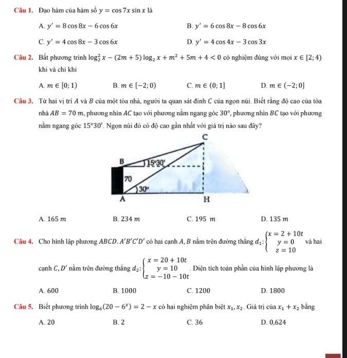 Đạo hàm của hàm số y=cos 7xsin x là
A. y'=8cos 8x-6cos 6x B. y'=6cos 8x-8cos 6x
C. y'=4cos 8x-3cos 6x D. y'=4cos 4x-3cos 3x
Câu 2. Bất phương trình log _2^(2x-(2m+5)log _2)x+m^2+5m+4<0</tex> có nghiệm đúng với mọi x∈ [2;4)
khi và chỉ khi
A. m∈ [0;1) B. m∈ [-2;0) C. m∈ (0;1] D. m∈ (-2;0]
Câu 3. Từ hai vị trí A và B của một tòa nhà, người ta quan sát đinh C của ngọn núi. Biết rằng độ cao của tòa
nhà AB=70m , phương nhìn AC tạo với phương nằm ngang góc 30° , phương nhìn BC tạo với phương
nằm ngang góc 15°30'. Ngọn núi đó có độ cao gần nhất với giá trị nào sau đây?
A. 165 m B. 234 m C. 195 m D. 135 m
Câu 4. Cho hình lập phương ABCD. A'B'C'D' có hai cạnh A, B nằm trên đường thẳng d_1:beginarrayl x=2+10t y=0 z=10endarray. và hai
cạnh C, D' nằm trên đường thẳng d_2:beginarrayl x=20+10t y=10 z=-10-10tendarray.. Diện tích toàn phần của hình lập phương là
A. 600 B. 1000 C. 1200 D. 1800
Câu 5. Biết phương trình log _6(20-6^x)=2-x có hai nghiệm phân biệt x_1,x_2 Giá trị iax_1+x_2 bằng
A. 20 B. 2 C. 36 D. 0,624