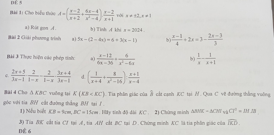 dÉ 5 
Bài 1: Cho biểu thức A=( (x-2)/x+2 + (6x-4)/x^2-4 ). (x-2)/x+1  với x!= ± 2, x!= 1
a) Rút gọn A . b) Tính A khi x=2024. 
Bài 2 Giải phương trình a) 5x-(2-4x)=6+3(x-1) b)  (x-1)/4 +2x=3- (2x-3)/3 
Bài 3 Thực hiện các phép tính: a)  (x-12)/6x-36 + 6/x^2-6x   1/x - 1/x+1 
b) 
C.  (2x+5)/3x-1 ·  2/1-x - 2/1-x ·  (3x+4)/3x-1  d. ( 1/x+4 + 8/x^2-16 ): (x+1)/x-4 
Bài 4 Cho △ KBC vuông tại K(KB . Tia phân giác của widehat B cắt cạnh KC tại H . Qua C vẽ đường thẳng vuông 
góc với tia BH cắt đường thẳng BH tại I . 
1) Nếu biết KB=9cm, BC=15cm. Hãy tính độ dài KC . 2) Chứng minh △ BHKsim △ CHI_vaCI^2=IH.IB. 
3) Tia BK cắt tia CI tại A, tia AH cắt BC tại D. Chứng minh KC là tia phân giác của widehat IKD. 
ĐÈ 6