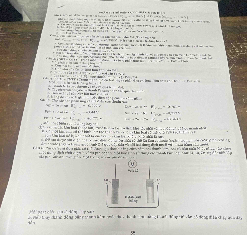 Phần 1: Thể điện cực chuẩn 1  & pin diện
Câu 1: Một pin điễn hoa gồm hai điện cực X^2+/X(E_k^((circ)=-0.762V) và Cu^2+)/Cu(E_Cr-Rs=+0.34V=+0.34V)
Khi pin hoạt động một thời giàn, khối lượng điện cực cathode tăng khoảng 0,96 gam, khối lượng anode giám
khoảng 0,975 gam. Mỗi phát biểu sau là đúng hay sai?
a. Tại anode xây ra quá trình oxi hoá kim loại Cu và tại cathode xảy ra quả trình khử ion X^2· _ 
b. Sức điện động chuẩn của pin điện hoá 1 bling+1,102V.
c  Phản ứng tổng cộng xảy ra trong xảy trong pin như sau Cu+X^(2+)to Cu^(2+)+X
đ Kim loại X là Fe
Câu 2: Pin Galvani được tạo nên từ hai cặp oxi hoá - khử Fe^(2+) /Fe và Ag^+/Ag
Biết E_P_2to P_2^+=-0.44V;E_Ax^+/Ag^+=+0.799V .Mdelta I i phát biểu sau là đũng hay sai?
a. Kim loại sắt đóng vai trò cực dương (cathode) của pin vì sắt là kim loại khử mạnh hơn. Bạc đóng vai trò cực âm
(anode) của pin vì bạc là kim loại có tính khử yếu hơn.
b. Sức điện động chuẩn của pin là 1,239 V.
c Khi pín hoạt động, ở cathode xảy ra quá trình oxi hoá Ag thành Ag^+ và anode xảy ra quá trình khử Fe^(2+) thành Fe
Nếu thay điện cự AB^+/AF; bằng Zn^2· /2 En thì khí pin hoạt động ở cathode xảy ra quá trình oxi hoá Fe thành Fe^(2+).
Câu 3:(SBT-KNTT) T ) Trong một pin điện hoá xảy ra phản ứng sau: Cu+2Fe^(3+)to Cu^(2+)+2Fe^(2+)
Mỗi phát biểu sau là đúng hay sai?
a Kim loại Cu bị ọxi hoá bởi Fe³.
b. Tính khủ của Cu lớn hơn tính khử của Fe^(2+).
c. Cathode của pin là điện cực ứng với ở a_1 Fe^(3+)/F
Cập Cu*/Cu có thế điện cực chuẩn lớn hơn cặp Fe³ Fe^2.
Câu 4 : SBT-KNTT  Trong một pin điện hoá xảy ra phản ứng oxi hoá - khử sau: Fe+Ni^(2+)to Fe^(2+)+Ni
Mỗi phát biểu sau là đúng hay sai?
a. Thanh Ni là cực dương và xảy ra quá trình khử.
b. Các electron chuyển từ thanh Fe sang thanh Ni qua cầu muối.
c. Tính oxi hoá của Ni^2· 1 ớn hơn của Fe^(2+).
đ Nồng độ của Ni^(2+) giảm thì sức điện động của pin cũng giảm.
Câu 5: Cho các bán phản ứng và thế điện cực chuẩn sau:
Ag^++1eleftharpoons AgE_As^+/As^6=+0,799V Zn^(2+)+2eleftharpoons Zn E_Zn^(3+)/Zn^circ =-0,763V
Fe^(2+)+2eleftharpoons Fe^+E_N^((circ)=-0.44V
Ni^2+)+2eleftharpoons Ni E_ke^(3+)/re_1^circ =-0,257V
Fe^(3+)+eleftharpoons Fe^(2+)E_N^(2+)/N^(2+)^circ =+0,771V Cu^(2+)+2eleftharpoons Cu E_cu^(2+)/Cu^circ =+0,340V
Mỗi phát biểu sau là đúng hay sai?
Ha. Trong các kim loại (hoặc ion), zinc là kim loại có tính khử tốt nhất và hoạt động hoá học mạnh nhất.
b. Có một kim loại có thể khử Fe² tạo thành Fe và có ba kìm loại có thể khử Fe 3+
c Ion kim loại dễ bị khử nhất là Zn^(2+) và ion kim loai khó bị khử nhất là Ag^+. tạo thành Fe².
ớ Để tạo được pin điện hoá có sức điện động lớn nhất có thể Zn làm cathode (ngâm trong muối ZnSO₄) nối với Ag
làm anode (ngâm trong muối AgNO₃) qua dây dẫn và nối hai dung dịch muối với nhau bằng cầu muối.
Câu 6: Pin Galvani đơn giản có thể được tạo thành bằng cách cắm hai thanh kim loại có bản chất khác nhau vào cùng
một dung dịch chất điện li, ví dụ pin chanh. Một học sinh sử dụng các thanh kim loại như Al, Cu, Zn, Ag để thiết lập
các pin Galvani đơn giản. Một trong số các pin đó như sau:
Mỗi phát biểu sau là đúng hay sai?
a. Nếu thay thanh đồng bằng thanh kẽm hoặc thay thanh kẽm bằng thanh đồng thì vẫn có dòng điện chạy qua dây
dẫn.
55