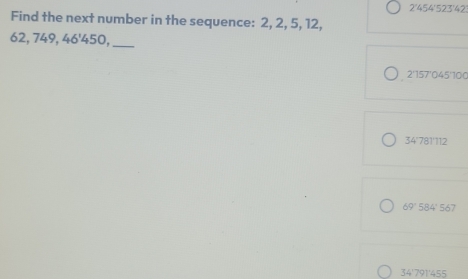 2' 454 '523'42
Find the next number in the sequence: 2, 2, 5, 12,
62, 749, 46 ' 450,_
2'157'045'100
34'781'112
AQ 584 ' 567
34 ' 791 ' 455