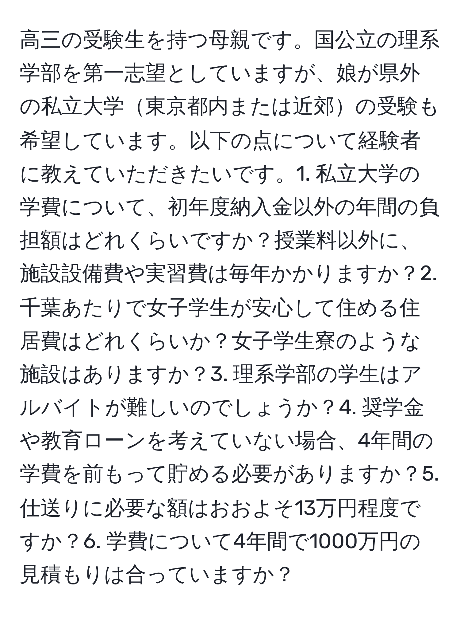 高三の受験生を持つ母親です。国公立の理系学部を第一志望としていますが、娘が県外の私立大学東京都内または近郊の受験も希望しています。以下の点について経験者に教えていただきたいです。1. 私立大学の学費について、初年度納入金以外の年間の負担額はどれくらいですか？授業料以外に、施設設備費や実習費は毎年かかりますか？2. 千葉あたりで女子学生が安心して住める住居費はどれくらいか？女子学生寮のような施設はありますか？3. 理系学部の学生はアルバイトが難しいのでしょうか？4. 奨学金や教育ローンを考えていない場合、4年間の学費を前もって貯める必要がありますか？5. 仕送りに必要な額はおおよそ13万円程度ですか？6. 学費について4年間で1000万円の見積もりは合っていますか？