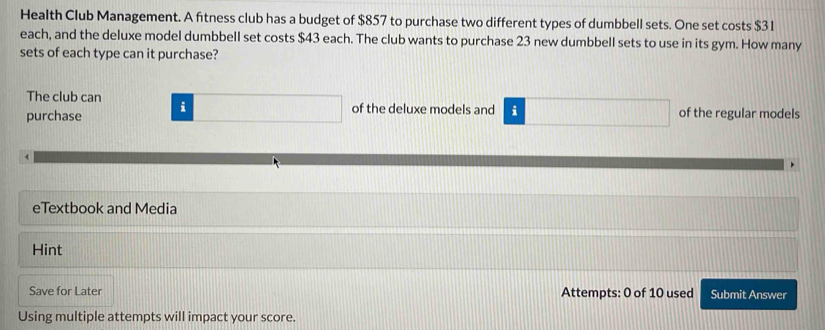 Health Club Management. A fitness club has a budget of $857 to purchase two different types of dumbbell sets. One set costs $31
each, and the deluxe model dumbbell set costs $43 each. The club wants to purchase 23 new dumbbell sets to use in its gym. How many 
sets of each type can it purchase? 
The club can of the deluxe models and i of the regular models 
purchase i 
eTextbook and Media 
Hint 
Save for Later Attempts: 0 of 10 used Submit Answer 
Using multiple attempts will impact your score.