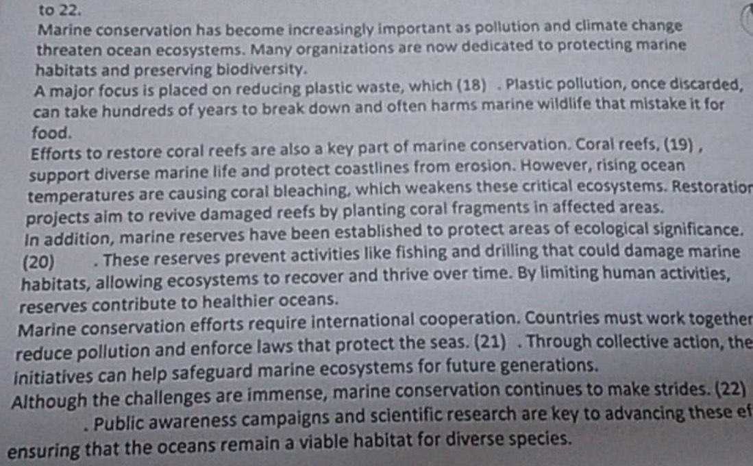 to 22. 
Marine conservation has become increasingly important as pollution and climate change 
threaten ocean ecosystems. Many organizations are now dedicated to protecting marine 
habitats and preserving biodiversity. 
A major focus is placed on reducing plastic waste, which (18) . Plastic pollution, once discarded, 
can take hundreds of years to break down and often harms marine wildlife that mistake it for 
food. 
Efforts to restore coral reefs are also a key part of marine conservation. Coral reefs, (19) , 
support diverse marine life and protect coastlines from erosion. However, rising ocean 
temperatures are causing coral bleaching, which weakens these critical ecosystems. Restoration 
projects aim to revive damaged reefs by planting coral fragments in affected areas. 
In addition, marine reserves have been established to protect areas of ecological significance. 
(20) . These reserves prevent activities like fishing and drilling that could damage marine 
habitats, allowing ecosystems to recover and thrive over time. By limiting human activities, 
reserves contribute to healthier oceans. 
Marine conservation efforts require international cooperation. Countries must work together 
reduce pollution and enforce laws that protect the seas. (21) . Through collective action, the 
initiatives can help safeguard marine ecosystems for future generations. 
Although the challenges are immense, marine conservation continues to make strides. (22) 
. Public awareness campaigns and scientific research are key to advancing these ef 
ensuring that the oceans remain a viable habitat for diverse species.