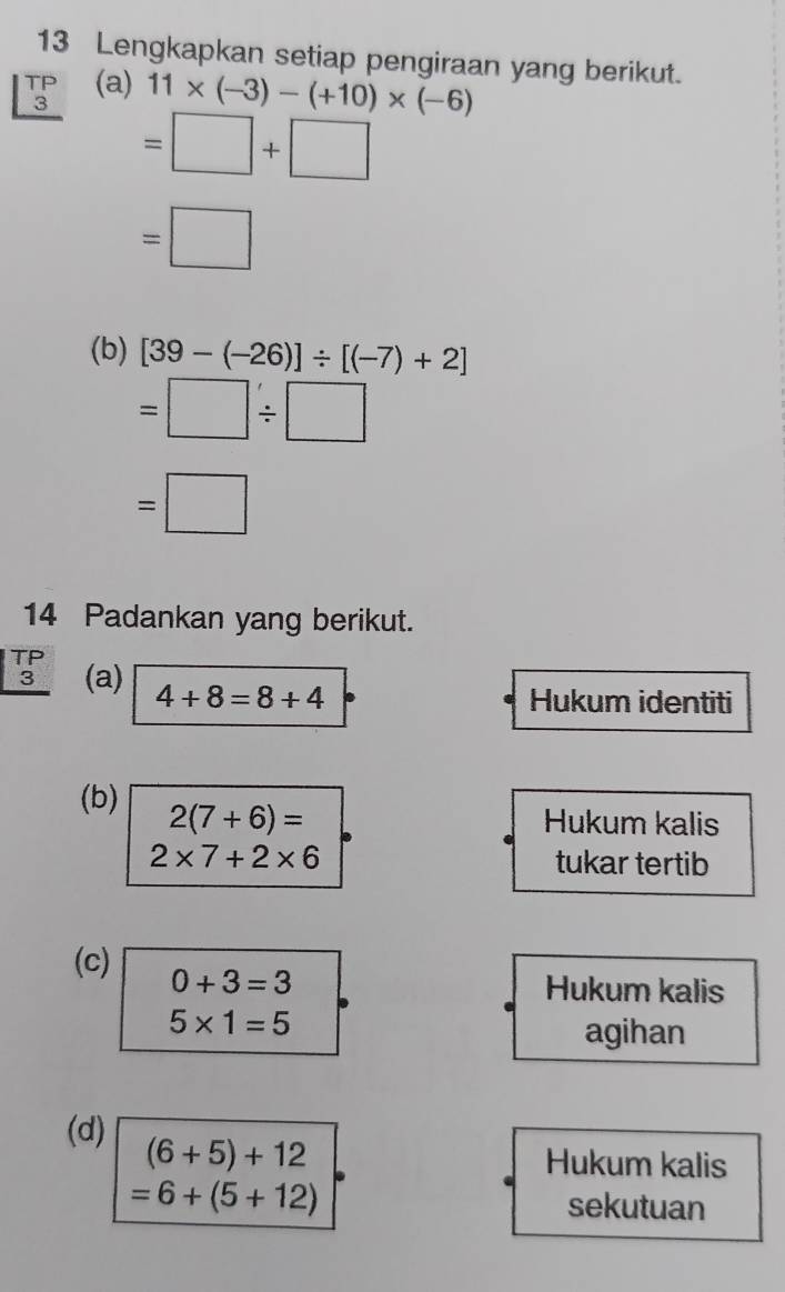 Lengkapkan setiap pengiraan yang berikut.
beginarrayr TP 3 hline endarray (a)
11* (-3)-(+10)* (-6)
=□ +□
=□
(b) [39-(-26)]/ [(-7)+2]
=□ / □
=□
14 Padankan yang berikut.
beginarrayr TP 3 hline endarray (a) 4+8=8+4
Hukum identiti 
(b) 2(7+6)=
Hukum kalis
2* 7+2* 6 tukar tertib 
(c) 0+3=3
Hukum kalis
5* 1=5
agihan 
(d)
(6+5)+12 Hukum kalis
=6+(5+12) sekutuan