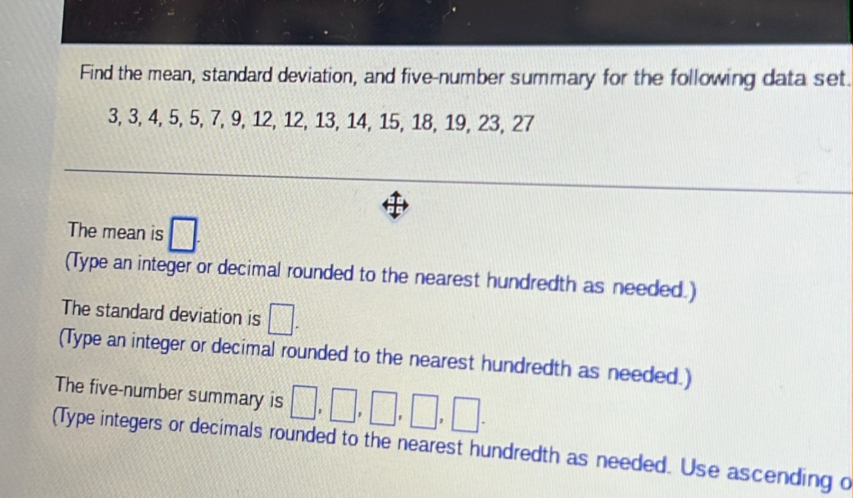 Find the mean, standard deviation, and five-number summary for the following data set
3, 3, 4, 5, 5, 7, 9, 12, 12, 13, 14, 15, 18, 19, 23, 27
The mean is □. 
(Type an integer or decimal rounded to the nearest hundredth as needed.) 
The standard deviation is □. 
(Type an integer or decimal rounded to the nearest hundredth as needed.) 
The five-number summary is □ ,□ ,□ ,□ ,□. 
(Type integers or decimals rounded to the nearest hundredth as needed. Use ascending d