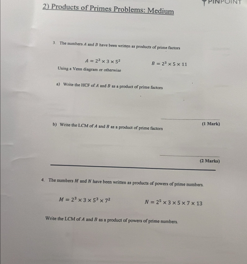 Products of Primes Problems: Medium 
3. The numbers A and B have been written as products of prime factors
A=2^2* 3* 5^2 B=2^3* 5* 11
Using a Venn diagram or otherwise 
a) Write the HCF of A and B as a product of prime factors 
_ 
b) Write the LCM of A and B as a product of prime factors (1 Mark) 
_ 
(2 Marks) 
_ 
4. The numbers M and N have been written as products of powers of prime numbers.
M=2^3* 3* 5^3* 7^2
N=2^5* 3* 5* 7* 13
Write the LCM of A and B as a product of powers of prime numbers.