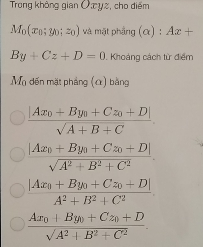 Trong không gian Oxyz, cho điểm
M_0(x_0;y_0;z_0) và mặt phẳng (alpha ):Ax+
By+Cz+D=0. Khoảng cách từ điểm
M_0 đến mặt phẳng (α) bằng
frac |Ax_0+By_0+Cz_0+D|sqrt(A+B+C).
frac |Ax_0+By_0+Cz_0+D|sqrt(A^2+B^2+C^2).
frac |Ax_0+By_0+Cz_0+D|A^2+B^2+C^2.
frac Ax_0+By_0+Cz_0+Dsqrt(A^2+B^2+C^2).