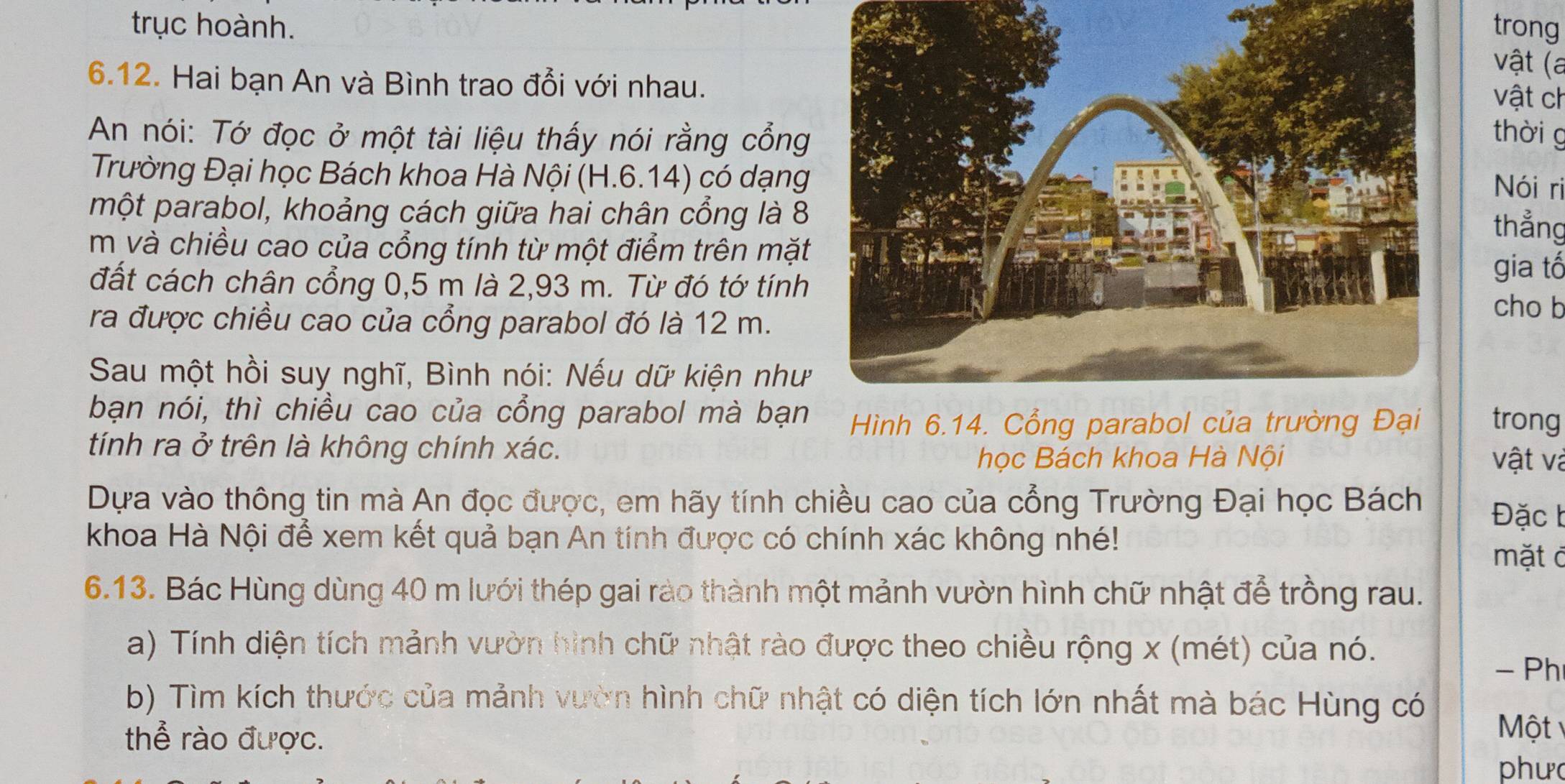 trục hoành.trong 
vật (a 
6.12. Hai bạn An và Bình trao đổi với nhau. 
vật ch 
An nói: Tớ đọc ở một tài liệu thấy nói rằng cổngthời g 
Trường Đại học Bách khoa Hà Nội (H.6.14) có dạng 
Nói ri 
một parabol, khoảng cách giữa hai chân cổng là 8
thẳng 
m và chiều cao của cổng tính từ một điểm trên mặt 
đất cách chân cổng 0,5 m là 2,93 m. Từ đó tớ tính 
gia tố 
ra được chiều cao của cổng parabol đó là 12 m. 
cho b 
Sau một hồi suy nghĩ, Bình nói: Nếu dữ kiện như 
bạn nói, thì chiều cao của cổng parabol mà bạn trong 
tính ra ở trên là không chính xác. 
học Bách khoa Hà Nội vật và 
Dựa vào thông tin mà An đọc được, em hãy tính chiều cao của cổng Trường Đại học Bách Đặc b 
khoa Hà Nội để xem kết quả bạn An tính được có chính xác không nhé! 
mặt đ 
6.13. Bác Hùng dùng 40 m lưới thép gai rào thành một mảnh vườn hình chữ nhật để trồng rau. 
a) Tính diện tích mảnh vườn hình chữ nhật rào được theo chiều rộng x (mét) của nó. 
- Ph 
b) Tìm kích thước của mảnh vườn hình chữ nhật có diện tích lớn nhất mà bác Hùng có 
thể rào được. 
Một 
phư