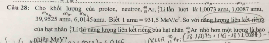 Cho khối lượng của proton, neutron, _(18)^(40)Ar, _3^(6Lil_3^1 n lượt là: 1,0073 amu, 1,0087 amu,
39,9525 amu, 6,0145amu. Biết 1amu=931,5MeV/c^2). So với năng lượng liên kết riêng 
của hạt nhân beginarrayr 6 3endarray Li thì năng lượng liên kết riêng của hạt nhân beginarrayr 40 10endarray Ar nhỏ hơn một lượng là bao 
anhiêu MeV?