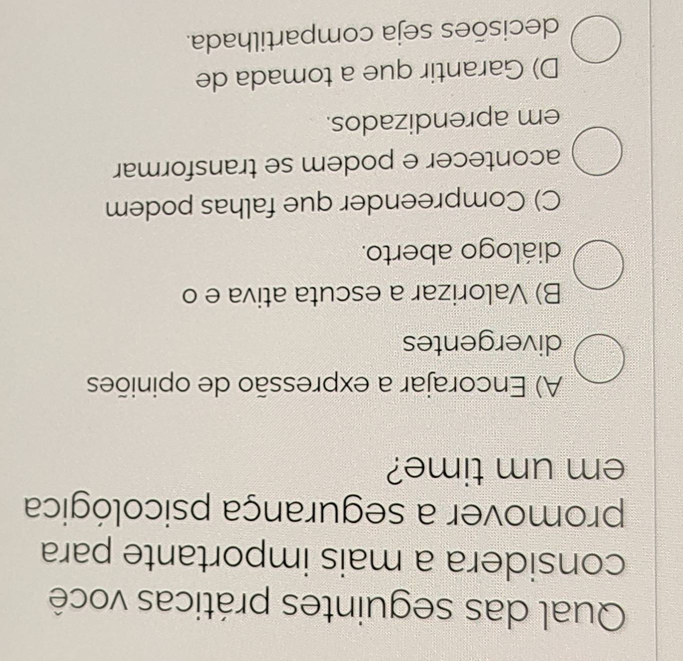 Qual das seguintes práticas você
considera a mais importante para
promover a segurança psicológica
em um time?
A) Encorajar a expressão de opiniões
divergentes
B) Valorizar a escuta ativa e o
diálogo aberto.
C) Compreender que falhas podem
acontecer e podem se transformar
em aprendizados.
D) Garantir que a tomada de
decisões seja compartilhada.