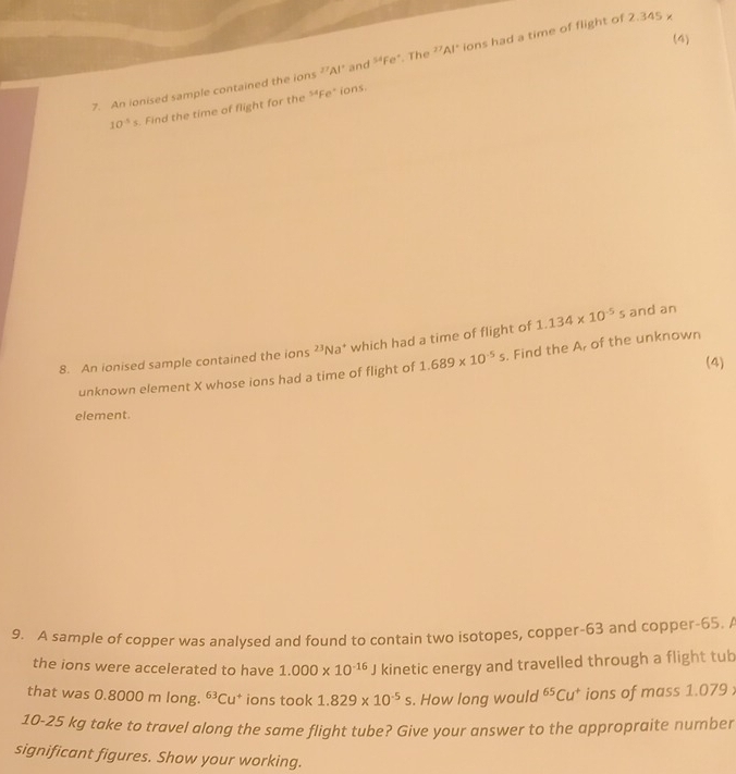 (4) 
7. An ionised sample contained the ions ?"Al" and s4Fe^- . The ?²Al' ions had a time of flight of 2.345
10^(-5)s. Find the time of flight for the 54p
e' ions 
8. An ionised sample contained the ions 23 Na* which had a time of flight of 1.134* 10^(-5)s and an 
(4) 
unknown element X whose ions had a time of flight of 1.689* 10^(-5)s. Find the A, of the unknown 
element. 
9. A sample of copper was analysed and found to contain two isotopes, copper- 63 and copper- 65. 
the ions were accelerated to have 1.000* 10^(-16)J kinetic energy and travelled through a flight tub 
that was 0.8000 m long. ^63Cu^+ * ions took 1.829* 10^(-5)s. How long would^(65)Cu^+ ions of mass 1.079;
10-25 kg take to travel along the same flight tube? Give your answer to the appropraite number 
significant figures. Show your working.