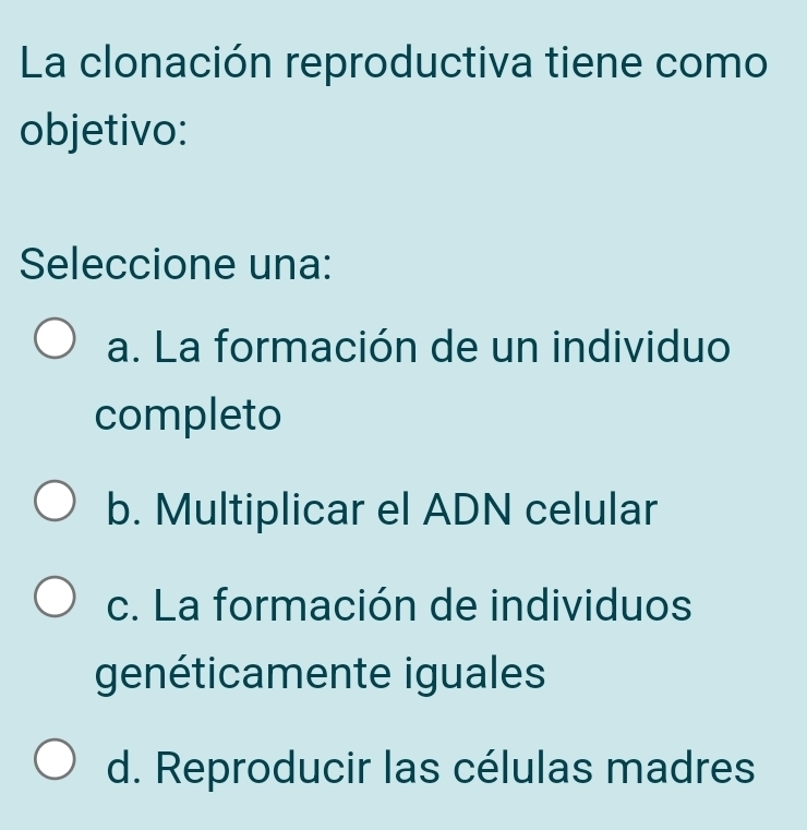 La clonación reproductiva tiene como
objetivo:
Seleccione una:
a. La formación de un individuo
completo
b. Multiplicar el ADN celular
c. La formación de individuos
genéticamente iguales
d. Reproducir las células madres