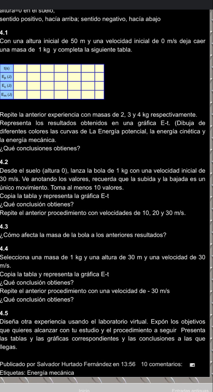 altura=0 en el sueió,
sentido positivo, hacía arriba; sentido negativo, hacía abajo
4.1
Con una altura inicial de 50 m y una velocidad inicial de 0 m/s deja caer
una masa de 1 kg y completa la siguiente tabla.
t(s)
E_p(J)
E_c(J)
E_m(J)
Repite la anterior experiencia con masas de 2, 3 y 4 kg respectivamente.
Representa los resultados obtenidos en una gráfica E-t. (Dibuja de
diferentes colores las curvas de La Energía potencial, la energía cinética y
la energía mecánica.
¿Qué conclusiones obtienes?
4.2
Desde el suelo (altura 0), lanza la bola de 1 kg con una velocidad inicial de
30 m/s. Ve anotando los valores, recuerda que la subida y la bajada es un
único movimiento. Toma al menos 10 valores.
Copia la tabla y representa la gráfica E-t
¿Qué conclusión obtienes?
Repite el anterior procedimiento con velocidades de 10, 20 y 30 m/s.
4.3
¿Cómo afecta la masa de la bola a los anteriores resultados?
4.4
Selecciona una masa de 1 kg y una altura de 30 m y una velocidad de 30
m/s.
Copia la tabla y representa la gráfica E-t
¿Qué conclusión obtienes?
Repite el anterior procedimiento con una velocidad de - 30 m/s
¿Qué conclusión obtienes?
4.5
Diseña otra experiencia usando el laboratorio virtual. Expón los objetivos
que quieres alcanzar con tu estudio y el procedimiento a seguir Presenta
las tablas y las gráficas correspondientes y las conclusiones a las que
llegas.
Publicado por Salvador Hurtado Fernández en 13:56 10 comentarios:
Etiquetas: Energía mecánica