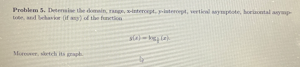 Problem 5. Determine the domain, range, x-intercept, y-intercept, vertical asymptote, horizontal asymp- 
tote, and behavior (if any) of the function
g(x)=log _ 5/9 (x). 
Moreover, sketch its graph.