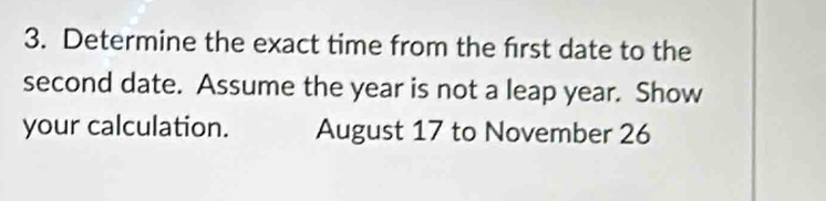 Determine the exact time from the frst date to the 
second date. Assume the year is not a leap year. Show 
your calculation. August 17 to November 26