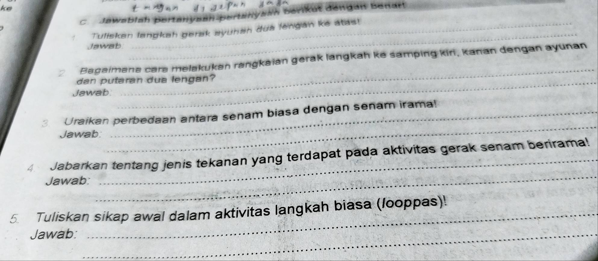 ke 
C Jawablah pertanysan pertanysan Berikut dengan Benar 
_ 
Tuliskan langkah gerak ayuhan dua lengán ke atas! 
Jawab 
_ 
Bagaimana cara melakukan rangkaian gerak langkah ke samping kiri, kanan dengan ayunan 
dan putaran dua lengan? 
Jawab: 
_ 
3. Uraikan perbedaan antara senam biasa dengan senam irama! 
Jawab: 
4 Jabarkan tentang jenis tekanan yang terdapat pada aktivitas gerak senam berirama! 
Jawab: 
_ 
5. Tuliskan sikap awal dalam aktivitas langkah biasa (looppas)! 
Jawab:_