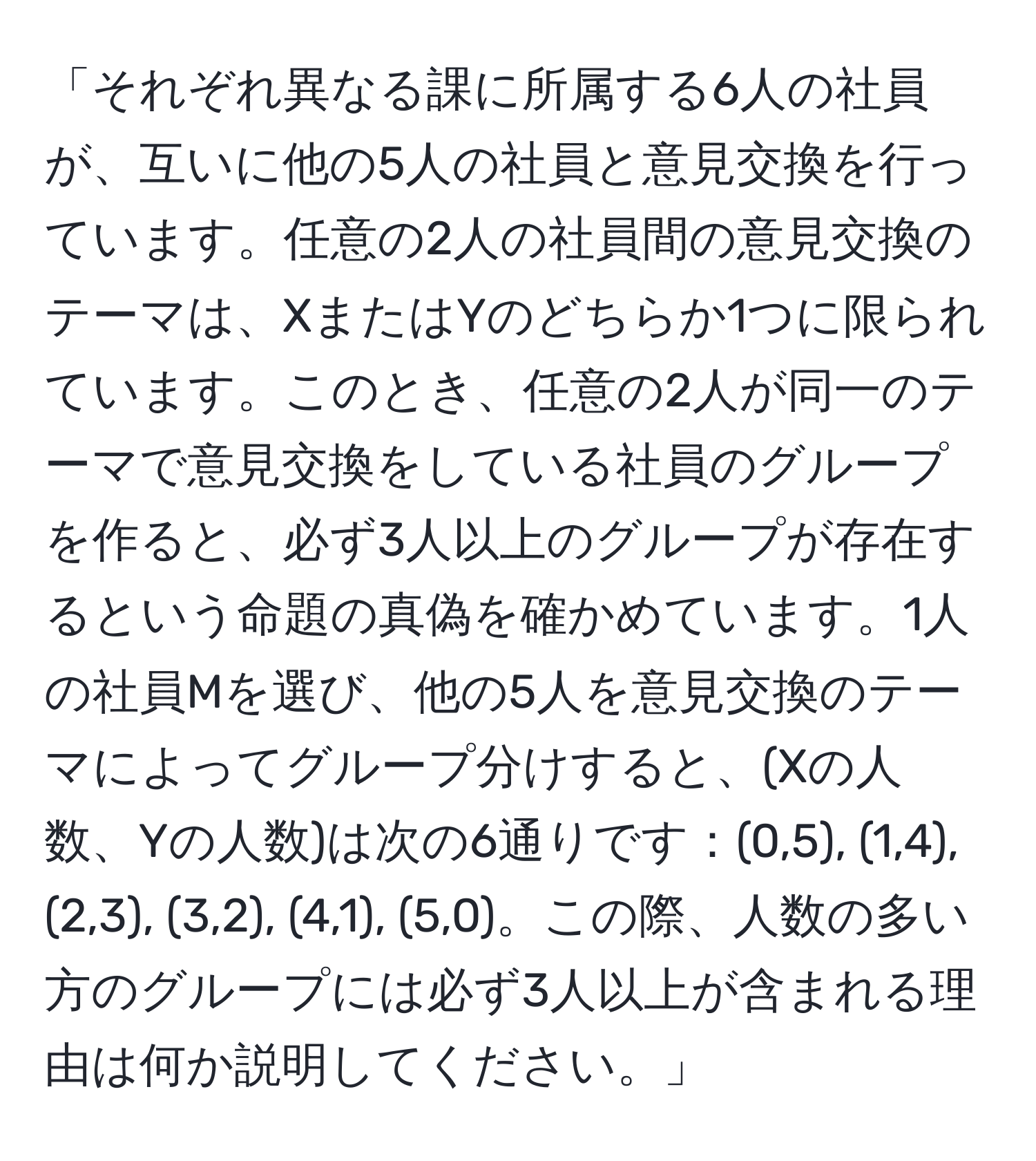 「それぞれ異なる課に所属する6人の社員が、互いに他の5人の社員と意見交換を行っています。任意の2人の社員間の意見交換のテーマは、XまたはYのどちらか1つに限られています。このとき、任意の2人が同一のテーマで意見交換をしている社員のグループを作ると、必ず3人以上のグループが存在するという命題の真偽を確かめています。1人の社員Mを選び、他の5人を意見交換のテーマによってグループ分けすると、(Xの人数、Yの人数)は次の6通りです：(0,5), (1,4), (2,3), (3,2), (4,1), (5,0)。この際、人数の多い方のグループには必ず3人以上が含まれる理由は何か説明してください。」