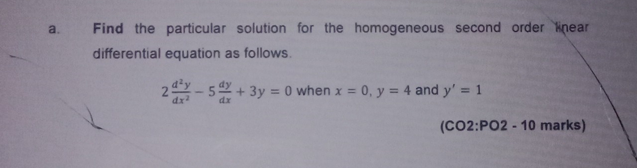 Find the particular solution for the homogeneous second order linear
differential equation as follows.
2 d^2y/dx^2 -5 dy/dx +3y=0 when x=0, y=4 and y'=1
(CO2:PO2 - 10 marks)