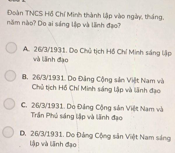 Đoàn TNCS Hồ Chí Minh thành lập vào ngày, tháng,
năm nào? Do ai sáng lập và lãnh đạo?
A. 26/3/1931. Do Chủ tịch Hồ Chí Minh sáng lập
và lãnh đạo
B. 26/3/1931. Do Đảng Cộng sản Việt Nam và
Chủ tịch Hồ Chí Minh sáng lập và lãnh đạo
C. 26/3/1931. Do Đảng Cộng sản Việt Nam và
Trần Phú sáng lập và lãnh đạo
D. 26/3/1931. Do Đảng Cộng sản Việt Nam sáng
lập và lãnh đạo