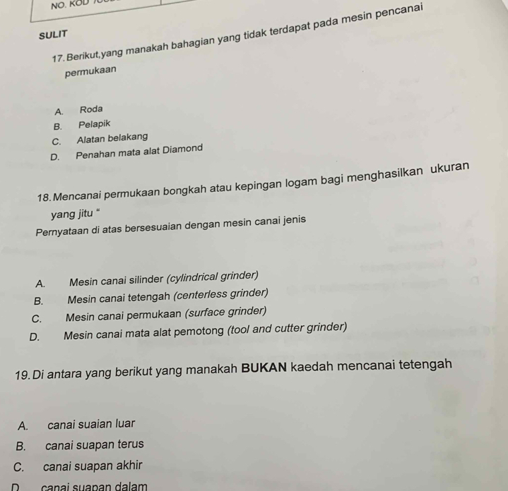 NO. KOD 
17. Berikut,yang manakah bahagian yang tidak terdapat pada mesin pencanai
SULIT
permukaan
A. Roda
B. Pelapik
C. Alatan belakang
D. Penahan mata alat Diamond
18. Mencanai permukaan bongkah atau kepingan logam bagi menghasilkan ukuran
yang jitu “
Pernyataan di atas bersesuaian dengan mesin canai jenis
A. Mesin canai silinder (cylindrical grinder)
B. Mesin canai tetengah (centerless grinder)
C. Mesin canai permukaan (surface grinder)
D. Mesin canai mata alat pemotong (tool and cutter grinder)
19. Di antara yang berikut yang manakah BUKAN kaedah mencanai tetengah
A. canai suaian luar
B. canai suapan terus
C. canai suapan akhir
D canai suapan dalam