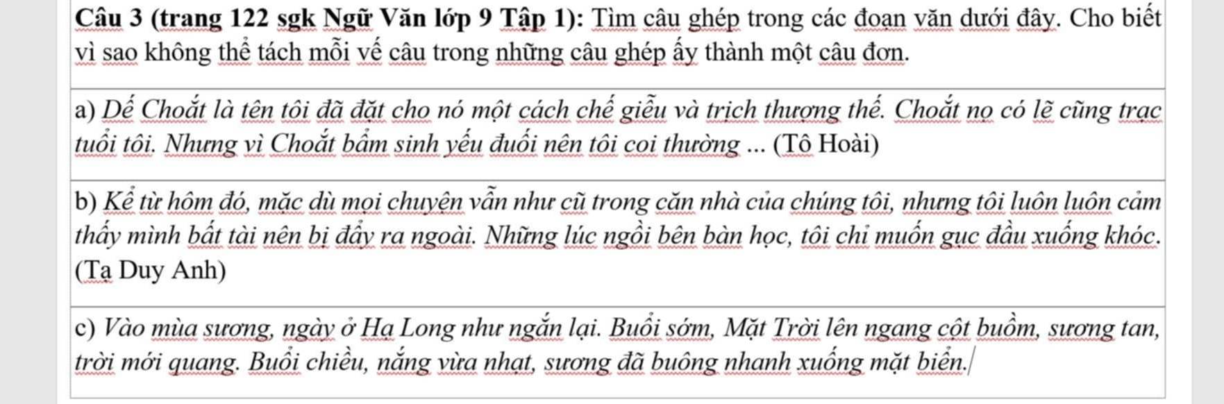 (trang 122 sgk Ngữ Văn lớp 9 Tập 1): Tìm câu ghép trong các đoạn văn dưới đây. Cho biết 
vì sao không thể tách mỗi vế câu trong những câu ghép ấy thành một câu đơn. 
a) Dể Choắt là tên tôi đã đặt cho nó một cách chế giễu và trịch thượng thế. Choắt nọ có lẽ cũng trạc 
tuổi tôi. Nhưng vì Choắt bẩm sinh yếu đuổi nên tôi coi thường ... (Tô Hoài) 
b) Kể từ hôm đó, mặc dù mọi chuyện vẫn như cũ trong căn nhà của chúng tôi, nhưng tôi luôn luôn cảm 
thấy mình bất tài nên bị đẩy ra ngoài. Những lúc ngồi bên bàn học, tôi chỉ muốn gục đầu xuống khóc. 
(Tạ Duy Anh) 
c) Vào mùa sương, ngày ở Hạ Long như ngắn lại. Buổi sớm, Mặt Trời lên ngang cột buồm, sương tan, 
trời mới quang. Buổi chiều, nắng vừa nhạt, sương đã buông nhanh xuống mặt biển.