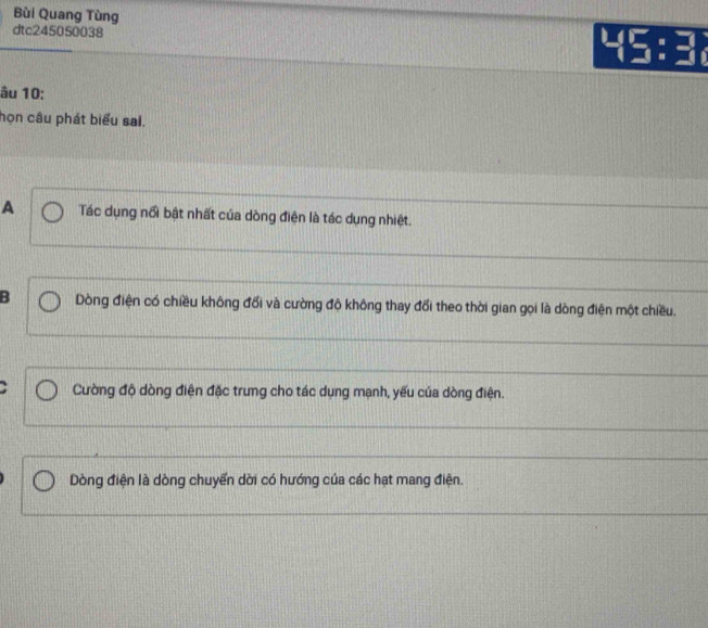 Bùi Quang Tùng
dtc245050038
âu 10:
họn câu phát biểu sai.
A Tác dụng nổi bật nhất của dòng điện là tác dụng nhiệt.
B Dòng điện có chiều không đổi và cường độ không thay đổi theo thời gian gọi là dòng điện một chiều.
Cường độ dòng điện đặc trung cho tác dụng mạnh, yếu của dòng điện.
Dòng điện là dòng chuyển dời có hướng của các hạt mang điện.