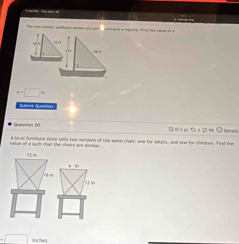 Sể M Thư Nav 14

The two simlar sailboats shown are part pating is a regatta. Find the value of x
1
T
10Ω 12 n
n 18 ft
x=□ ft
Submit Questian
Question 20 C 0/1 pt つ 3 % 99 Details
A local furniture store sells two versions of the same chair: one for adults, and one for children. Find the
value of x such that the chairs are similar.
12 in
x in
16 in
12 in
=□ inches