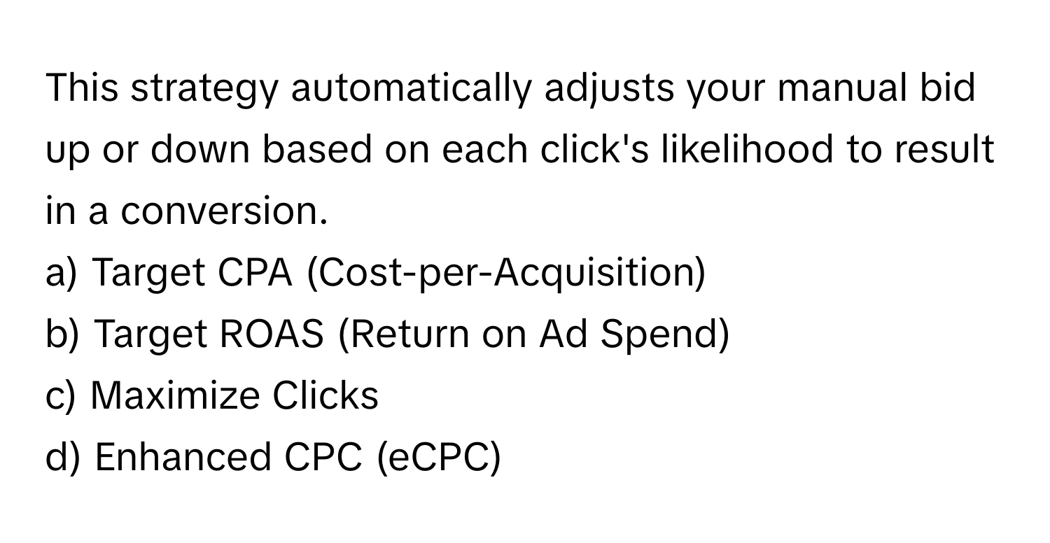 This strategy automatically adjusts your manual bid up or down based on each click's likelihood to result in a conversion.

a) Target CPA (Cost-per-Acquisition) 
b) Target ROAS (Return on Ad Spend) 
c) Maximize Clicks 
d) Enhanced CPC (eCPC)